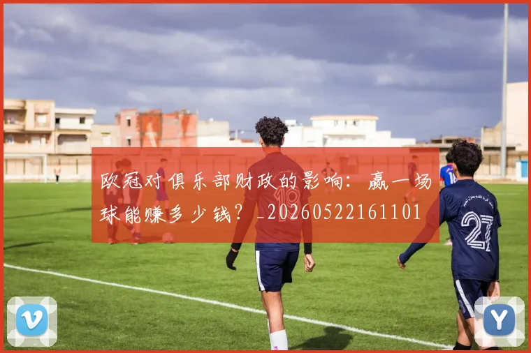 欧冠对俱乐部财政的影响：赢一场球能赚多少钱？_20260522161101