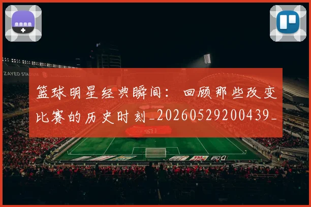 篮球明星经典瞬间：回顾那些改变比赛的历史时刻_20260529200439_20260610165957