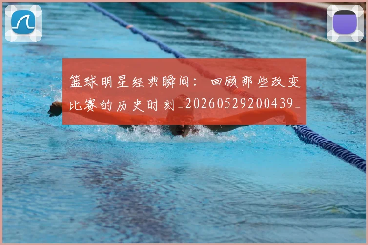 篮球明星经典瞬间:回顾那些改变比赛的历史时刻_20260529200439_20260610165957